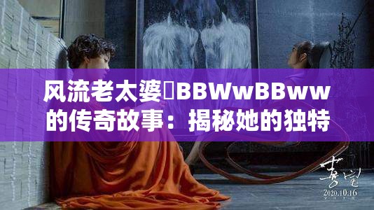 风流老太婆泬BBWwBBww的传奇故事：揭秘她的独特魅力与人生经历