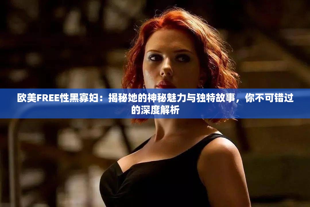 欧美FREE性黑寡妇：揭秘她的神秘魅力与独特故事，你不可错过的深度解析