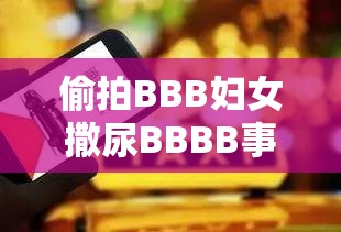 偷拍BBB妇女撒尿BBBB事件引发热议：隐私保护与网络道德如何平衡？