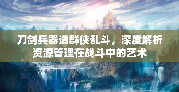 刀剑兵器谱群侠乱斗，深度解析资源管理在战斗中的艺术