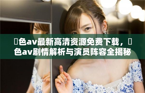 黡色av最新高清资源免费下载，黡色av剧情解析与演员阵容全揭秘