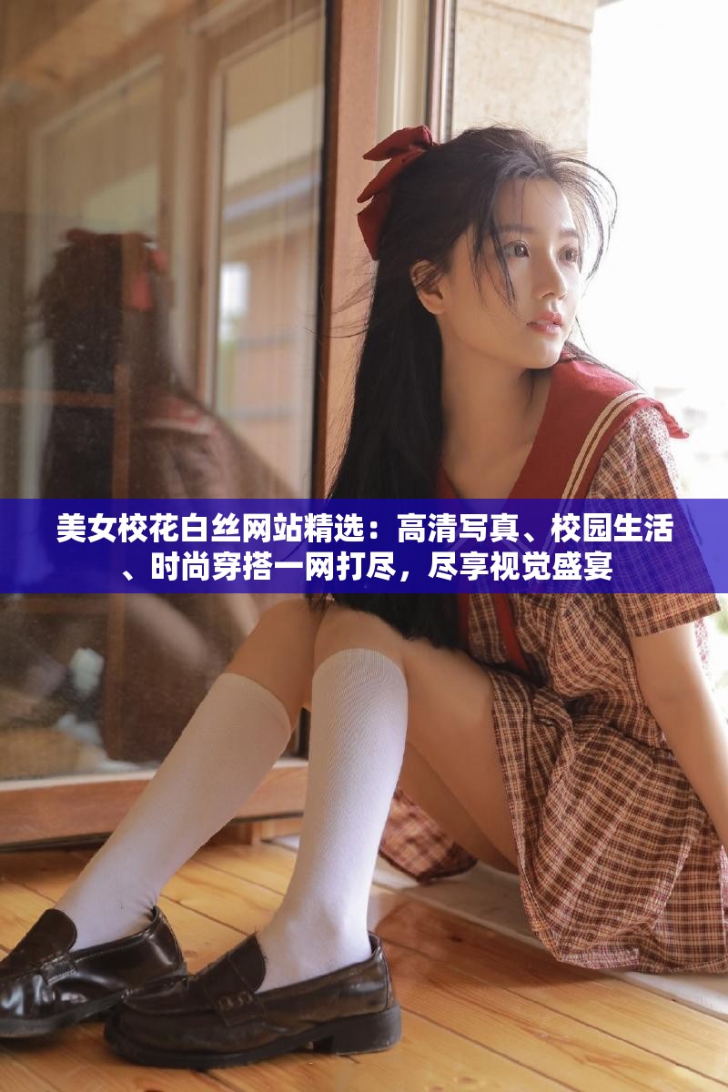 美女校花白丝网站精选：高清写真、校园生活、时尚穿搭一网打尽，尽享视觉盛宴