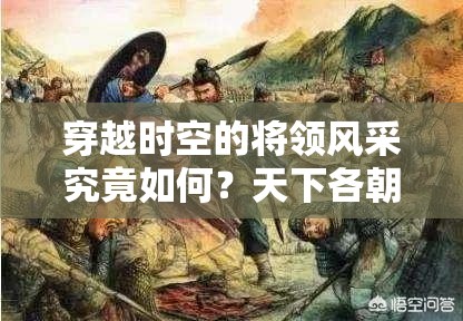 穿越时空的将领风采究竟如何？天下各朝代将领特色全解析揭秘