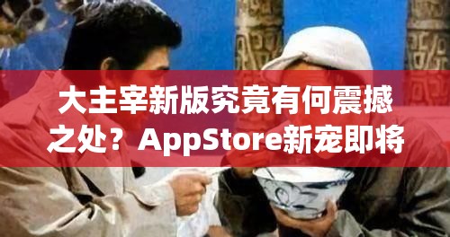 大主宰新版究竟有何震撼之处？AppStore新宠即将揭晓神秘面纱？