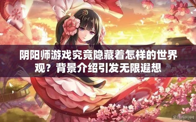 阴阳师游戏究竟隐藏着怎样的世界观？背景介绍引发无限遐想