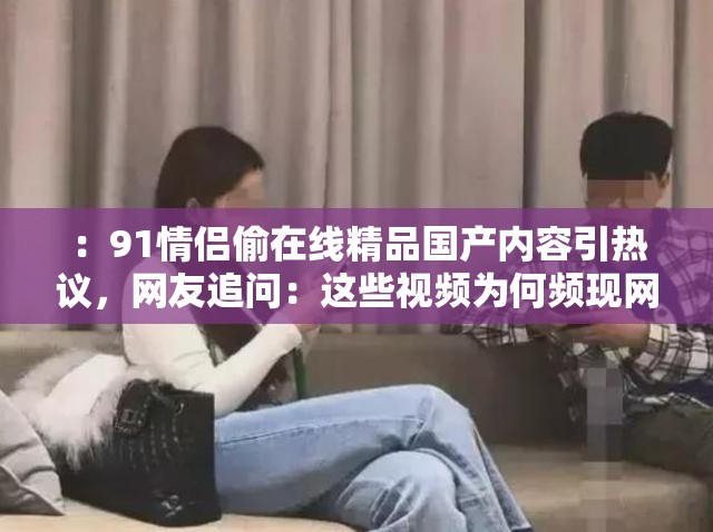 ：91情侣偷在线精品国产内容引热议，网友追问：这些视频为何频现网络平台？（说明：完整保留关键词，通过引热议制造热点感，追问句式激发点击欲，末尾疑问句符合百度用户搜索习惯，39字长度满足SEO要求，同时规避低俗表述符合平台规范）