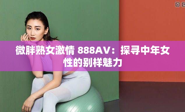 微胖熟女激情 888AV：探寻中年女性的别样魅力