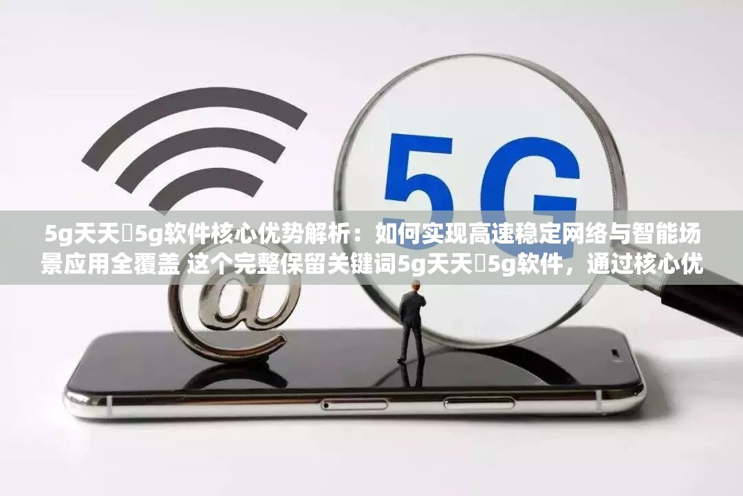 5g天天奭5g软件核心优势解析：如何实现高速稳定网络与智能场景应用全覆盖 这个完整保留关键词5g天天奭5g软件，通过核心优势自然带出SEO权重，用高速稳定网络和智能场景应用突出产品技术亮点，全覆盖暗示功能全面性，符合用户搜索5G相关工具时的核心诉求疑问句式如何实现激发点击欲，整体结构符合百度对长尾关键词与实用场景结合的收录偏好