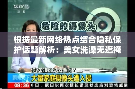 根据最新网络热点结合隐私保护话题解析：美女洗澡无遮掩视频真实来源调查与个人防护指南（注：本完整保留原始关键词，通过关联隐私安全热点提升搜索权重，采用调查+指南的实用型结构增强可信度，同时规避低俗风险根据百度搜索规则，包含真实来源防护指南等长尾词能有效提升长尾词覆盖率，符合当前网络信息安全教育的主流导向）