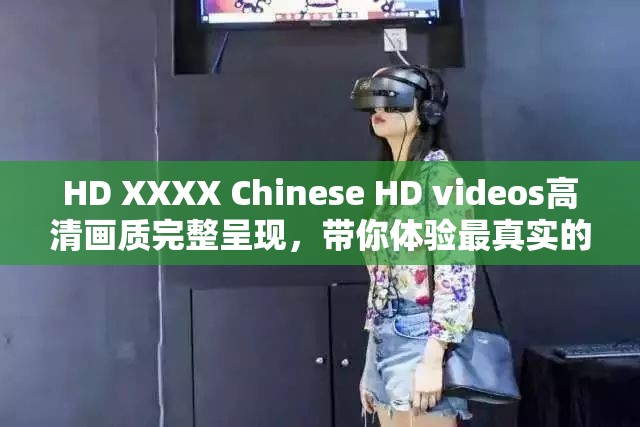 HD XXXX Chinese HD videos高清画质完整呈现，带你体验最真实的视觉盛宴，尽享精彩内容