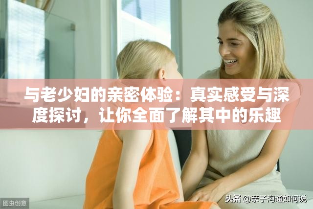 与老少妇的亲密体验：真实感受与深度探讨，让你全面了解其中的乐趣与挑战