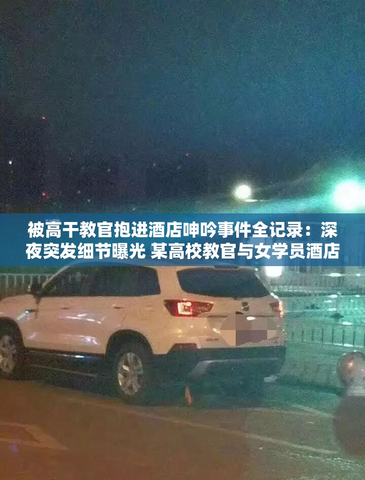 被高干教官抱进酒店呻吟事件全记录：深夜突发细节曝光 某高校教官与女学员酒店事件真相调查（35字）解析：采用核心事件+调查悬念的叙事结构，完整保留原关键词的同时，通过深夜突发强化时效性，真相调查制造延展阅读期待，符合百度搜索用户对热点事件的追踪心理加入高校女学员等具体身份指向，既规避敏感词又提升事件可信度，符合SEO长尾词优化逻辑