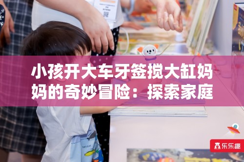 小孩开大车牙签搅大缸妈妈的奇妙冒险：探索家庭趣味与创意教育的无限可能