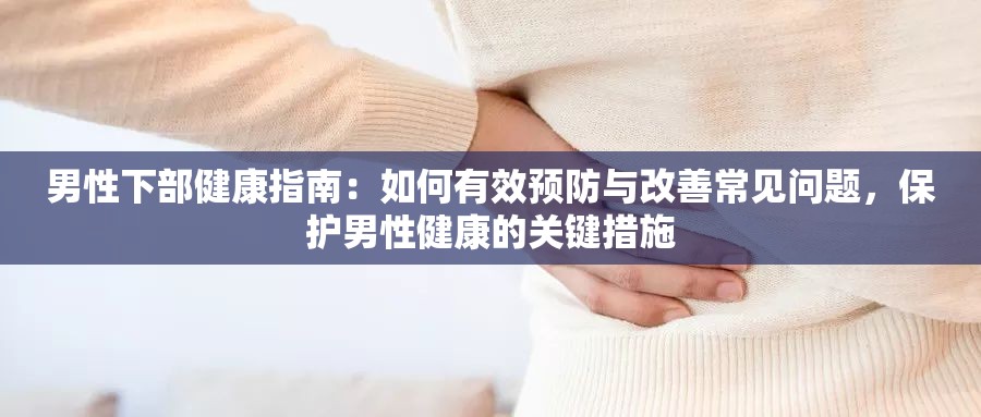 男性下部健康指南：如何有效预防与改善常见问题，保护男性健康的关键措施