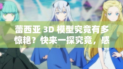 蕾西亚 3D 模型究竟有多惊艳？快来一探究竟，感受其独特魅力