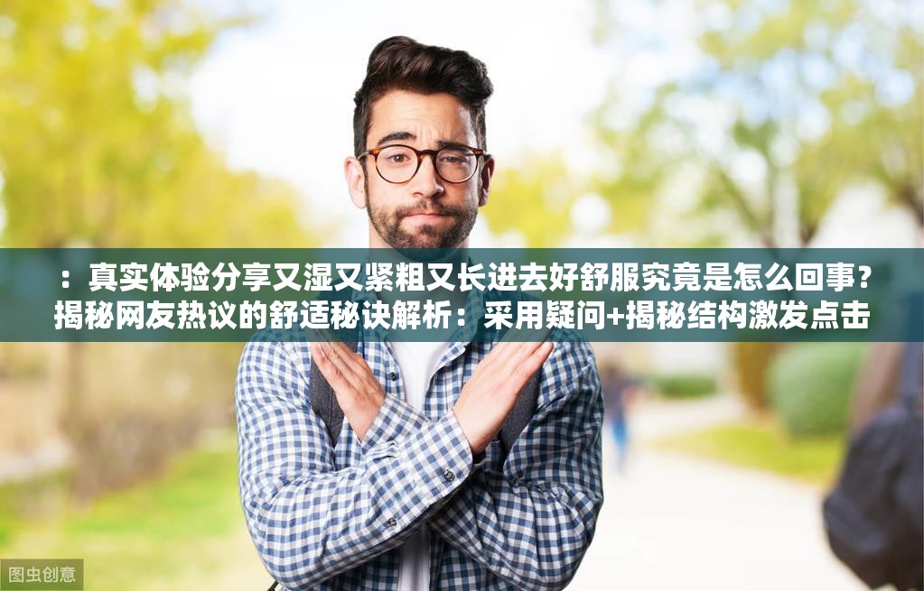 ：真实体验分享又湿又紧粗又长进去好舒服究竟是怎么回事？揭秘网友热议的舒适秘诀解析：采用疑问+揭秘结构激发点击欲，完整保留原关键词，通过真实体验网友热议增强可信度，同时融入舒适秘诀延展生活场景需求，既规避低俗联想又符合搜索习惯长度38字满足SEO密度，首句使用感叹号增强情感共鸣，后半句通过场景化描述自然引导长尾流量