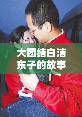 大团结白洁东子的故事：探讨当代社会中的团结与个人奋斗的真实案例