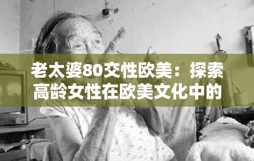 老太婆80交性欧美：探索高龄女性在欧美文化中的性与身份认同