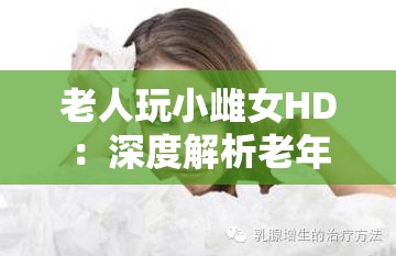 老人玩小雌女HD：深度解析老年人如何通过高清视频体验与年轻女性的互动乐趣