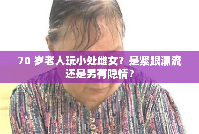 70 岁老人玩小处雌女？是紧跟潮流还是另有隐情？