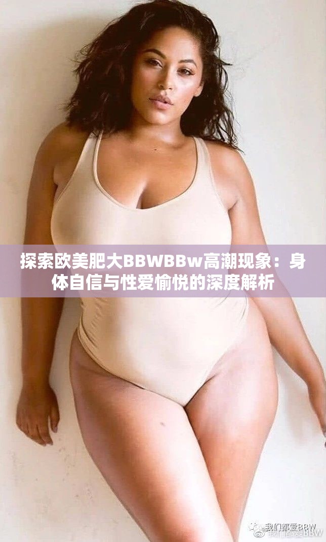 探索欧美肥大BBWBBw高潮现象：身体自信与性爱愉悦的深度解析