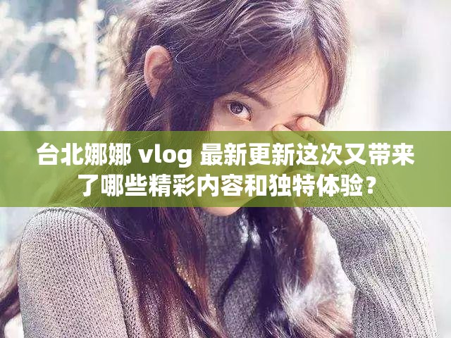 台北娜娜 vlog 最新更新这次又带来了哪些精彩内容和独特体验？