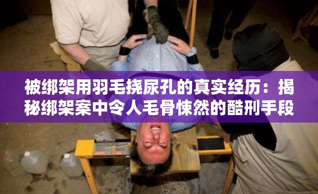 被绑架用羽毛挠尿孔的真实经历：揭秘绑架案中令人毛骨悚然的酷刑手段