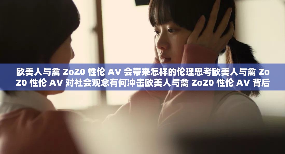 欧美人与禽 ZoZ0 性伦 AV 会带来怎样的伦理思考欧美人与禽 ZoZ0 性伦 AV 对社会观念有何冲击欧美人与禽 ZoZ0 性伦 AV 背后隐藏着怎样的心理现象