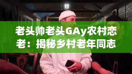 老头帅老头GAy农村恋老：揭秘乡村老年同志的情感世界与真实故事