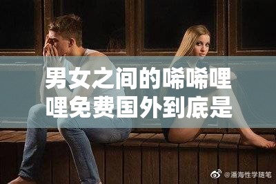 男女之间的唏唏哩哩免费国外到底是怎么回事？快来一探究竟