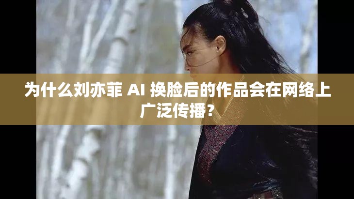 为什么刘亦菲 AI 换脸后的作品会在网络上广泛传播？