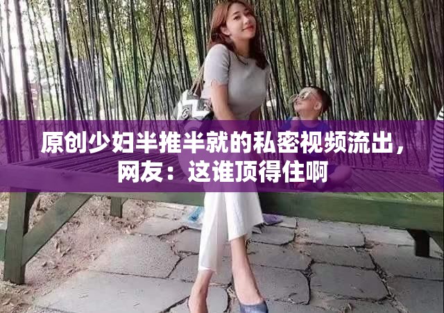 原创少妇半推半就的私密视频流出，网友：这谁顶得住啊