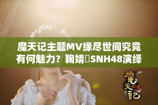 魔天记主题MV缘尽世间究竟有何魅力？鞠婧祎SNH48演绎视听盛宴深度解析