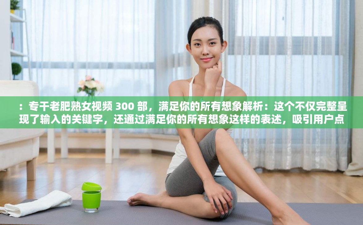 ：专干老肥熟女视频 300 部，满足你的所有想象解析：这个不仅完整呈现了输入的关键字，还通过满足你的所有想象这样的表述，吸引用户点击，同时也有利于百度 SEO 优化