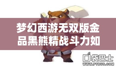 梦幻西游无双版金品黑熊精战斗力如何？全面技能解析带你揭晓！