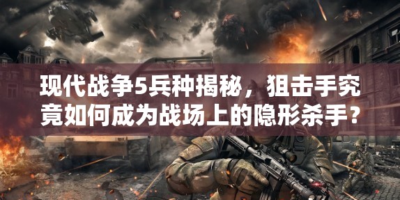 现代战争5兵种揭秘，狙击手究竟如何成为战场上的隐形杀手？